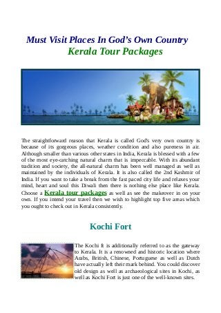 Must Visit Places In God’s Own Country
Kerala Tour Packages
The straightforward reason that Kerala is called God's very own country is
because of its gorgeous places, weather condition and also pureness in air.
Although smaller than various other states in India, Kerala is blessed with a few
of the most eye-catching natural charm that is impeccable. With its abundant
tradition and society, the all-natural charm has been well managed as well as
maintained by the individuals of Kerala. It is also called the 2nd Kashmir of
India. If you want to take a break from the fast paced city life and relaxes your
mind, heart and soul this Diwali then there is nothing else place like Kerala.
Choose a Kerala tour packages as well as see the makeover in on your
own. If you intend your travel then we wish to highlight top five areas which
you ought to check out in Kerala consistently.
Kochi Fort
The Kochi ft is additionally referred to as the gateway
to Kerala. It is a renowned and historic location where
Arabs, British, Chinese, Portuguese as well as Dutch
have actually left their mark behind. You could discover
old design as well as archaeological sites in Kochi, as
well as Kochi Fort is just one of the well-known sites.
 