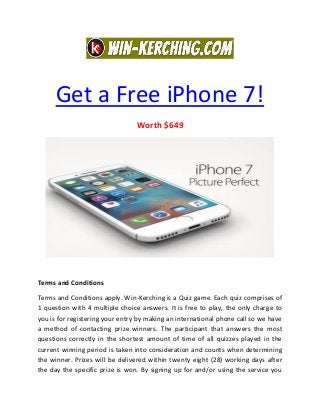 Get a Free iPhone 7!
Worth $649
Terms and Conditions
Terms and Conditions apply. Win-Kerching is a Quiz game. Each quiz comprises of
1 question with 4 multiple choice answers. It is free to play, the only charge to
you is for registering your entry by making an international phone call so we have
a method of contacting prize winners. The participant that answers the most
questions correctly in the shortest amount of time of all quizzes played in the
current winning period is taken into consideration and counts when determining
the winner. Prizes will be delivered within twenty eight (28) working days after
the day the specific prize is won. By signing up for and/or using the service you
 