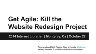Get Agile: Kill the 
Website Redesign Project 
2014 Internet Librarian | Monterey, Ca | October 27 
Tammy Allgood Wolf, Arizona State University, @tallgood 
Melissa Johnson, South Mountain Community College 
 