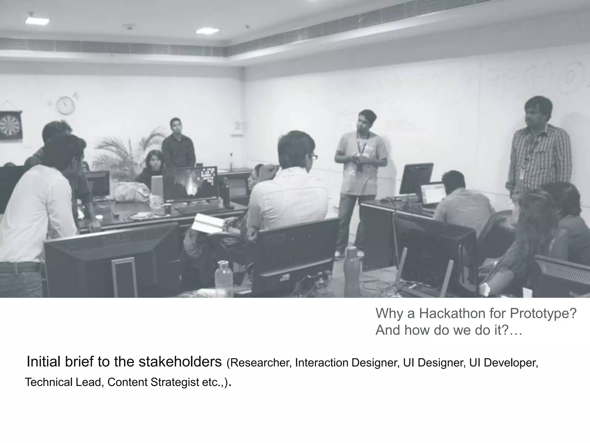 Initial brief to the stakeholders (Researcher, Interaction Designer, UI Designer, UI Developer,
Technical Lead, Content Strategist etc.,).
Why a Hackathon for Prototype?
And how do we do it?…
 