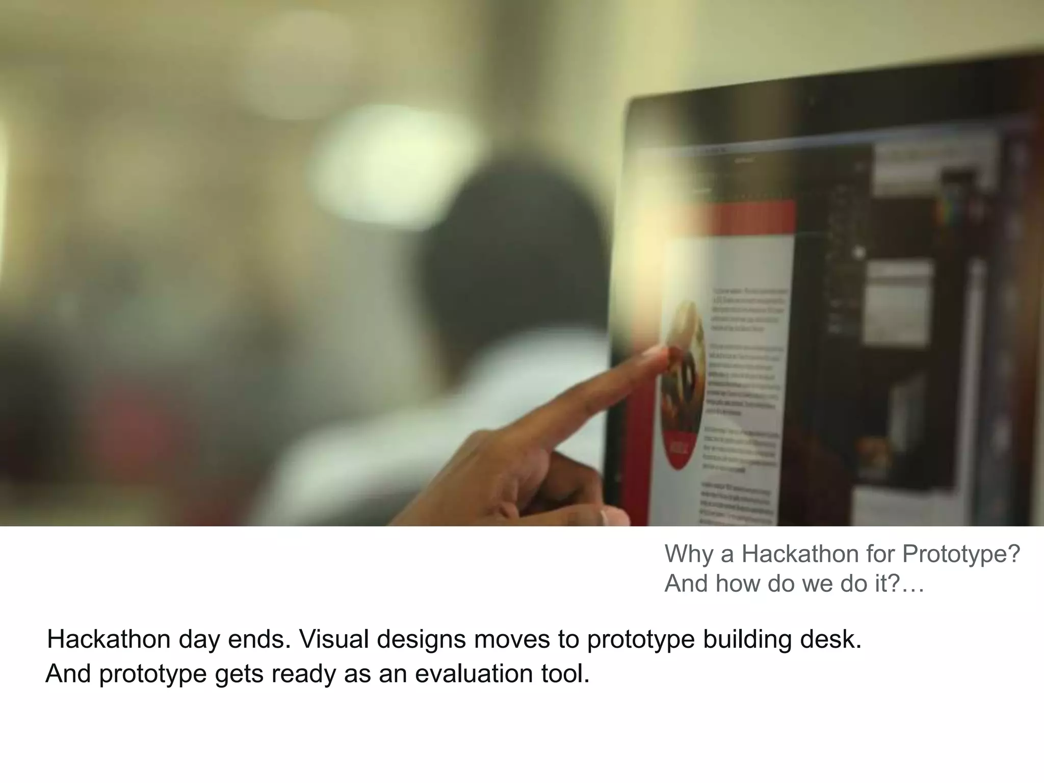 Hackathon day ends. Visual designs moves to prototype building desk.
And prototype gets ready as an evaluation tool.
Why a Hackathon for Prototype?
And how do we do it?…
 