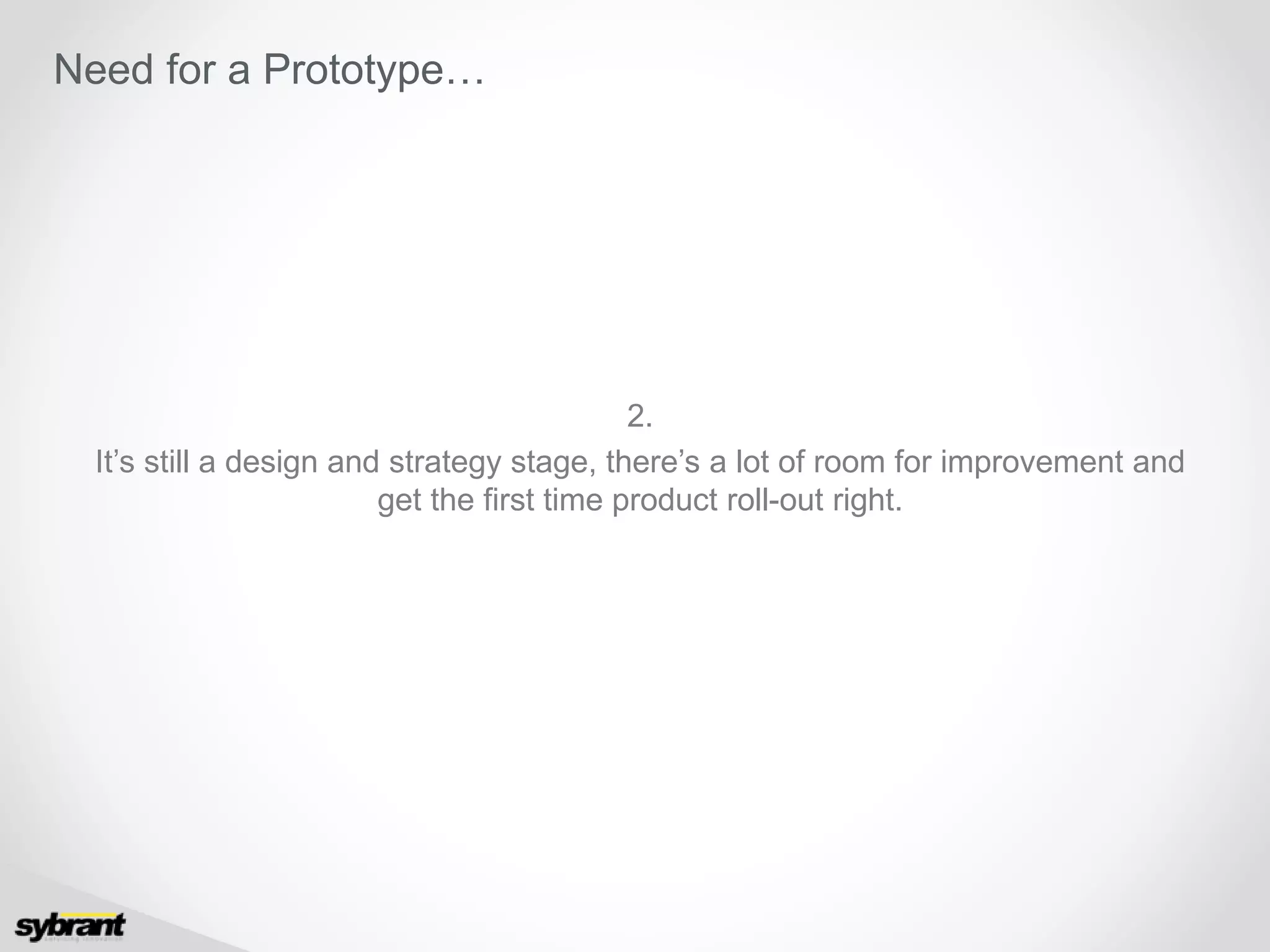 2.
It’s still a design and strategy stage, there’s a lot of room for improvement and
get the first time product roll-out right.
Need for a Prototype…
 