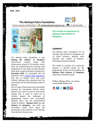 FEB 2014

The Akshaya Patra Foundation
Toll Free Number:18004258622 |

:infodesk@akshayapatra.org |

:+91 80-30143400

Get a hands-on experience of
Akshaya Patra Kitchen in
Bangalore

SUMMARY

The Akshaya Patra Foundation is into
feeding the children in Bangalore
Government
schools
along
with
Government schools of 19 locations across
India. By implementing the mid-day meal
programme in nine states of India, Akshaya
Patra does not get restricted to being just a
Karnataka NGO. To accomplish the full
potential of the mid-day meal programme
and also to benefit more and more
children, Akshaya Patra operates both the
Centralised and the Decentralised model of
kitchens.
Due to huge infrastructure and accessibility
required by Centralised kitchen, these
kitchens are a part of urban or semi-urban
setting. But, in order to reach out to
children despite the challenges of
geographical terrain and accessibility
Akshaya Patra runs the Decentralised
model of kitchen. Akshaya Patra has two
kitchens in Bangalore and both are
centralised. Know more about the
functioning of the kitchens at the Akshaya
Patra Kitchen Infrastructure.

The Akshaya Patra Foundation has its
mid-day meal kitchens in Bangalore and
19 other locations. Akshaya Patra
operates two models of kitchensCentralised and Decentralised
The model of a kitchen for a particular
location is decided based on the
geographical terrain and accessibility. All
Akshaya Patra kitchens in Bangalore
follow the centralised model.
Follows Akshaya Patra on various
social media Platform @

 