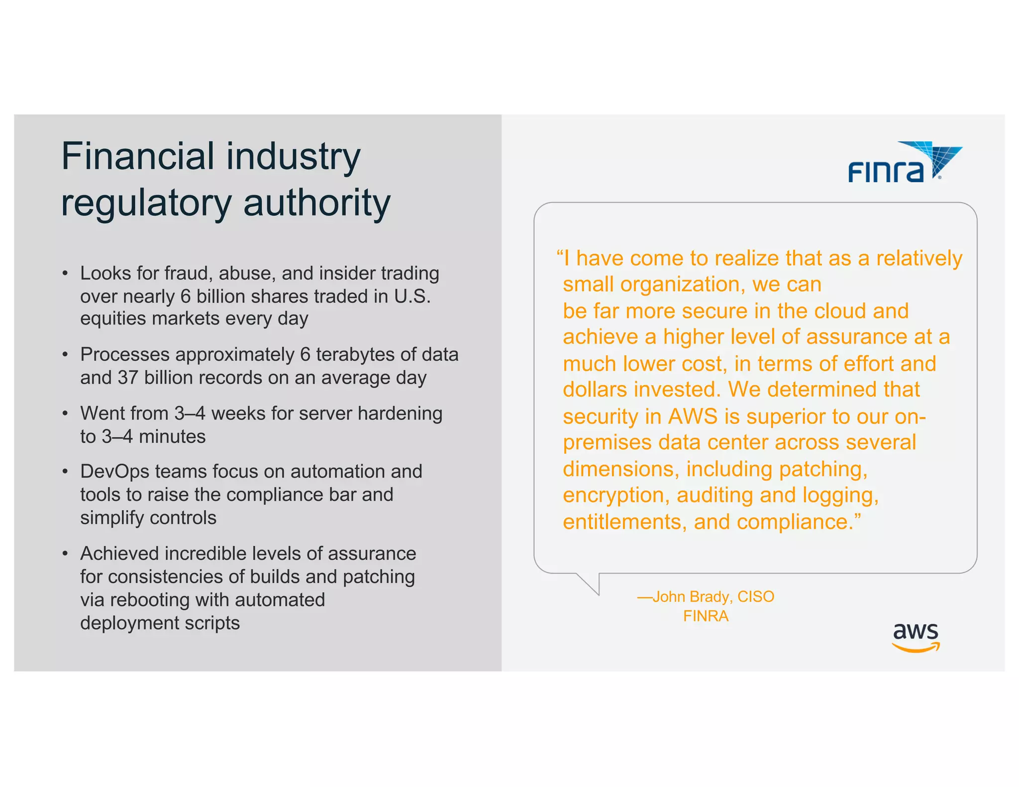 © 2019, Amazon Web Services, Inc. or its Affiliates. All rights reserved. Amazon Confidential
“I have come to realize that as a relatively
small organization, we can
be far more secure in the cloud and
achieve a higher level of assurance at a
much lower cost, in terms of effort and
dollars invested. We determined that
security in AWS is superior to our on-
premises data center across several
dimensions, including patching,
encryption, auditing and logging,
entitlements, and compliance.”
• Looks for fraud, abuse, and insider trading
over nearly 6 billion shares traded in U.S.
equities markets every day
• Processes approximately 6 terabytes of data
and 37 billion records on an average day
• Went from 3–4 weeks for server hardening
to 3–4 minutes
• DevOps teams focus on automation and
tools to raise the compliance bar and
simplify controls
• Achieved incredible levels of assurance
for consistencies of builds and patching
via rebooting with automated
deployment scripts
—John Brady, CISO
FINRA
Financial industry
regulatory authority
 