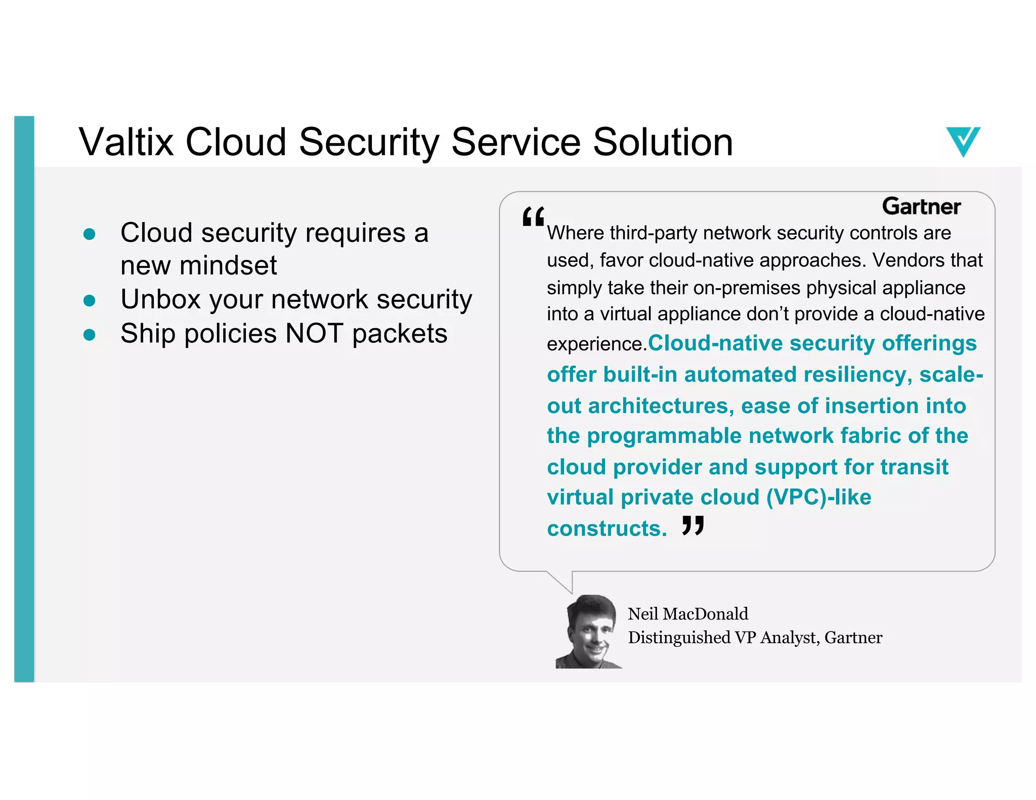 Valtix Cloud Security Service Solution
● Cloud security requires a
new mindset
● Unbox your network security
● Ship policies NOT packets
Where third-party network security controls are
used, favor cloud-native approaches. Vendors that
simply take their on-premises physical appliance
into a virtual appliance don’t provide a cloud-native
experience.Cloud-native security offerings
offer built-in automated resiliency, scale-
out architectures, ease of insertion into
the programmable network fabric of the
cloud provider and support for transit
virtual private cloud (VPC)-like
constructs.
“
”
Neil MacDonald
Distinguished VP Analyst, Gartner
 
