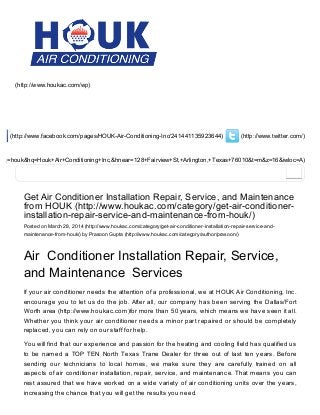 (http://www.twitter.com/) (http://www.facebook.com/pages/HOUK­Air­Conditioning­Inc/241441135923644)
&oq=houk&hq=Houk+Air+Conditioning+Inc,&hnear=128+Fairview+St,+Arlington,+Texas+76010&t=m&z=16&iwloc=A)
(http://www.houkac.com/wp)
Get Air Conditioner Installation Repair, Service, and Maintenance
from HOUK (http://www.houkac.com/category/get­air­conditioner­
installation­repair­service­and­maintenance­from­houk/)
Posted on March 28, 2014 (http://www.houkac.com/category/get­air­conditioner­installation­repair­service­and­
maintenance­from­houk/) by Prasoon Gupta (http://www.houkac.com/category/author/prasoon/)
Air  Conditioner Installation Repair, Service,
and Maintenance  Services
If your air conditioner needs the attention of a professional, we at HOUK Air Conditioning, Inc.
encourage you to let us do the job. After all, our company has been serving the Dallas/Fort
Worth area (http://www.houkac.com)for more than 50 years, which means we have seen it all.
Whether you think your air conditioner needs a minor part repaired or should be completely
replaced, you can rely on our staff for help.
You will find that our experience and passion for the heating and cooling field has qualified us
to be named a TOP TEN North Texas Trane Dealer for three out of last ten years. Before
sending  our  technicians  to  local  homes,  we  make  sure  they  are  carefully  trained  on  all
aspects of air conditioner installation, repair, service, and maintenance. That means you can
rest assured that we have worked on a wide variety of air conditioning units over the years,
increasing the chance that you will get the results you need.
 