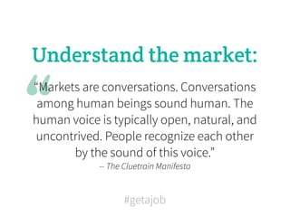 Understand the market:


“
“Markets are conversations. Conversations
 among human beings sound human. The
human voice is typically open, natural, and
uncontrived. People recognize each other
       by the sound of this voice.”
            -- The Cluetrain Manifesto


                   #getajob
 