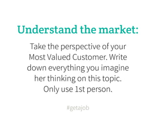 Understand the market:
  Take the perspective of your
 Most Valued Customer. Write
 down everything you imagine
   her thinking on this topic.
     Only use 1st person.

            #getajob
 