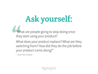 Ask yourself:


“
“What are people going to stop doing once
they start using your product?
What does your product replace? What are they
switching from? How did they do the job before
your product came along?”
-- Jason Fried, 37Signals




                            #getajob
 