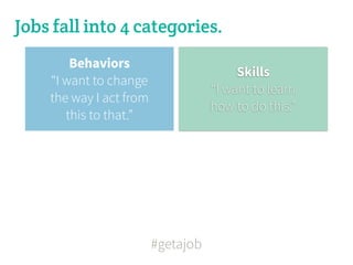 Jobs fall into 4 categories.
        Behaviors
                                         Skills
    “I want to change
                                    “I want to learn
    the way I act from
                                    how to do this.”
       this to that.”




                         #getajob
 