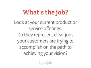 What’s the job?
Look at your current product or
       service oﬀerings:
 Do they represent clear jobs
 your customers are trying to
  accomplish on the path to
    achieving your vision?
            #getajob
 