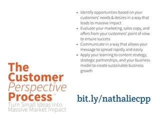 • Identify opportunities based on your
  customers’ needs & desires in a way that
  leads to massive impact
• Evaluate your marketing, sales copy, and
  oﬀers from your customers’ point of view
  to ensure success
• Communicate in a way that allows your
  message to spread rapidly and easily
• Apply your learning to content strategy,
  strategic partnerships, and your business
  model to create sustainable business
  growth




bit.ly/nathaliecpp
 