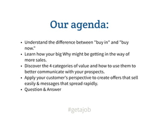 Our agenda:
• Understand the diﬀerence between "buy in" and "buy
  now."
• Learn how your big Why might be getting in the way of
  more sales.
• Discover the 4 categories of value and how to use them to
  better communicate with your prospects.
• Apply your customer's perspective to create oﬀers that sell
  easily & messages that spread rapidly.
• Question & Answer



                        #getajob
 