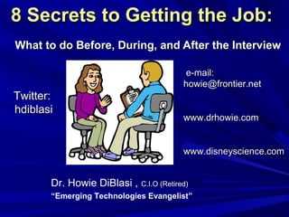 8 Secrets to Getting the Job:8 Secrets to Getting the Job:
What to do Before, During, and After the InterviewWhat to do Before, During, and After the Interview
Dr. Howie DiBlasi , C.I.O (Retired)
“Emerging Technologies Evangelist”
Twitter:Twitter:
hdiblasihdiblasi
e-mail:e-mail:
howie@frontier.nethowie@frontier.net
www.drhowie.comwww.drhowie.com
www.disneyscience.comwww.disneyscience.com
 