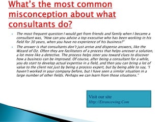  The most frequent question I would get from friends and family when I became a
consultant was, “How can you advise a top executive who has been working in his
field for 30 years, when you have no experience of his business?”
 The answer is that consultants don’t just arrive and dispense answers, like the
Wizard of Oz. Often they are facilitators of a process that helps uncover a solution,
a lot more like a detective. The process helps steer you toward clues to discover
how a business can be improved. Of course, after being a consultant for a while,
you do start to develop actual expertise in a field, and then you can bring a lot of
value to the client not just by being a process expert, but by being able to say, “I
haven’t worked in your company before, but I have seen a similar situation in a
large number of other fields. Perhaps we can learn from those situations.”
Visit our site
Http://Etrancewing.Com
 