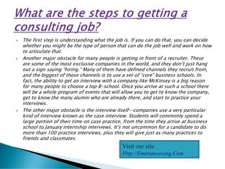  The first step is understanding what the job is. If you can do that, you can decide
whether you might be the type of person that can do the job well and work on how
to articulate that.
 Another major obstacle for many people is getting in front of a recruiter. These
are some of the most exclusive companies in the world, and they don’t just hang
out a sign saying “hiring.” Many of them have defined channels they recruit from,
and the biggest of those channels is to use a set of “core” business schools. In
fact, the ability to get an interview with a company like McKinsey is a big reason
for many people to choose a top B-school. Once you arrive at such a school there
will be a whole program of events that will allow you to get to know the company,
get to know the many alumni who are already there, and start to practice your
interviews.
 The other major obstacle is the interview itself—companies use a very particular
kind of interview known as the case interview. Students will commonly spend a
large portion of their time on case practice, from the time they arrive at business
school to January internship interviews. It’s not uncommon for a candidate to do
more than 100 practice interviews, plus they will give just as many practices to
friends and classmates.
Visit our site
Http://Emtramcewing.Com
 