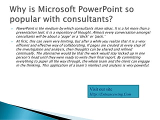  PowerPoint is the medium by which consultants share ideas. It is a lot more than a
presentation tool; it is a repository of thought. Almost every conversation amongst
consultants will be about a ‘page’ or a ‘deck’ or ‘pack.’
 At first, this can seem very limiting, but after a while you realize that it is a very
efficient and effective way of collaborating. If pages are created at every step of
the investigation and analysis, then thoughts can be shared and refined
continually. The alternative would be that the work would stay locked up in one
person’s head until they were ready to write their final report. By committing
everything to paper all the way through, the whole team and the client can engage
in the thinking. This application of a team’s intellect and analysis is very powerful.
Visit our site
Http://Entrancewing.Com
 