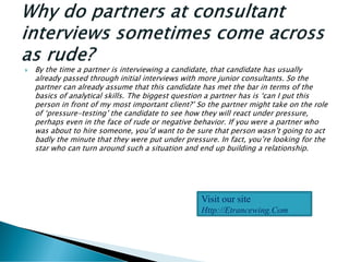  By the time a partner is interviewing a candidate, that candidate has usually
already passed through initial interviews with more junior consultants. So the
partner can already assume that this candidate has met the bar in terms of the
basics of analytical skills. The biggest question a partner has is ‘can I put this
person in front of my most important client?’ So the partner might take on the role
of ‘pressure-testing’ the candidate to see how they will react under pressure,
perhaps even in the face of rude or negative behavior. If you were a partner who
was about to hire someone, you’d want to be sure that person wasn’t going to act
badly the minute that they were put under pressure. In fact, you’re looking for the
star who can turn around such a situation and end up building a relationship.
Visit our site
Http://Etrancewing.Com
 