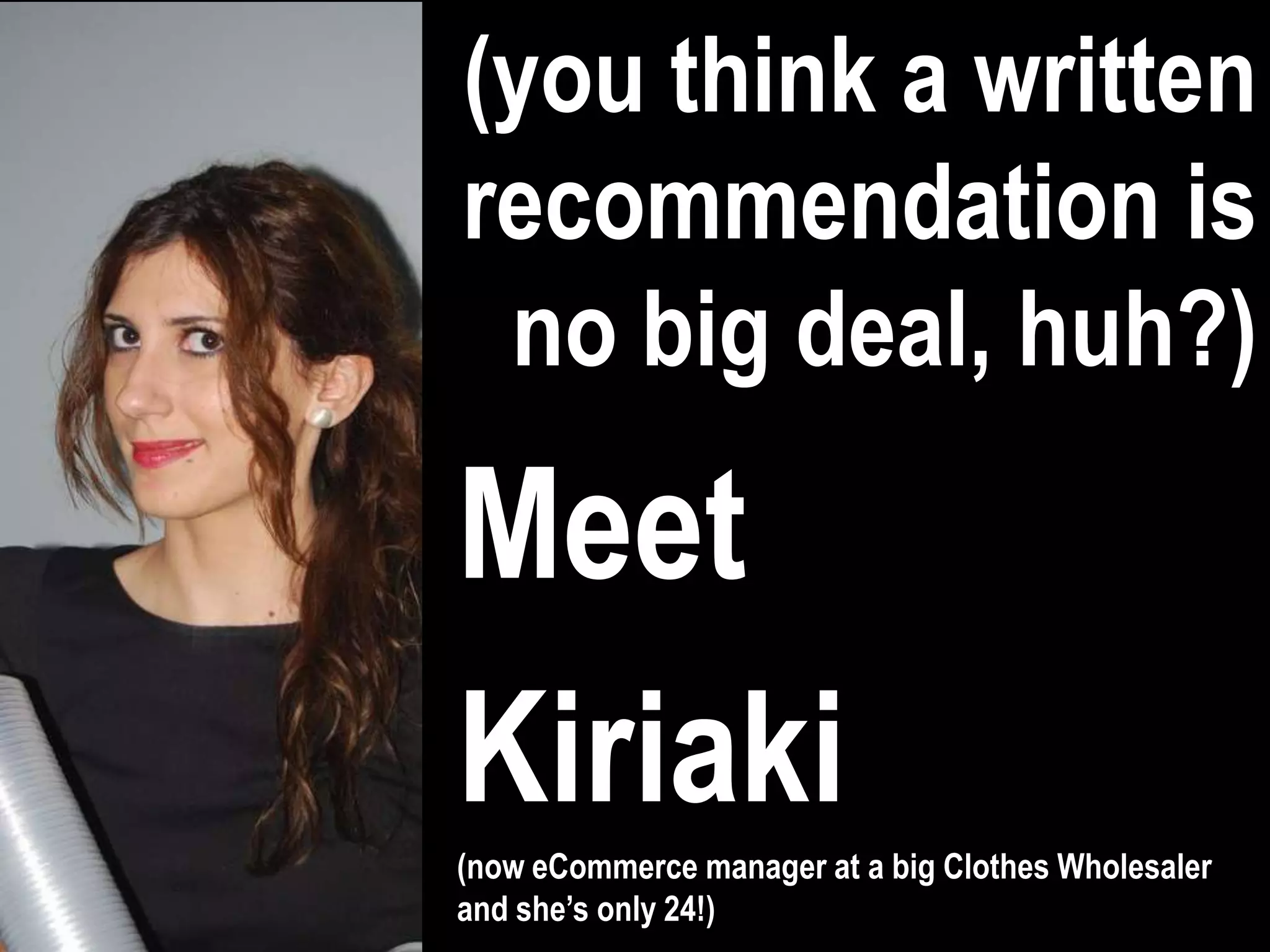 (you think a written
recommendation is
 no big deal, huh?)

Meet
Kiriaki
(now eCommerce manager at a big Clothes Wholesaler
and she’s only 24!)
 
