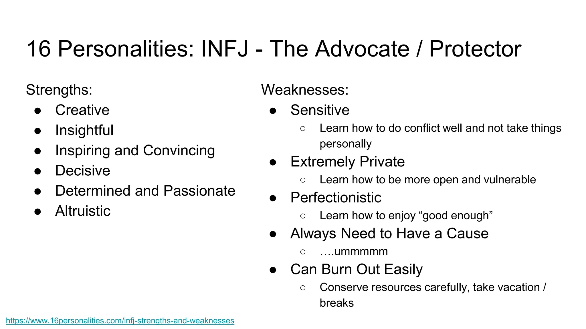 16 Personalities: INFJ - The Advocate / Protector
Strengths:
● Creative
● Insightful
● Inspiring and Convincing
● Decisive
● Determined and Passionate
● Altruistic
Weaknesses:
● Sensitive
○ Learn how to do conflict well and not take things
personally
● Extremely Private
○ Learn how to be more open and vulnerable
● Perfectionistic
○ Learn how to enjoy “good enough”
● Always Need to Have a Cause
○ ….ummmmm
● Can Burn Out Easily
○ Conserve resources carefully, take vacation /
breaks
https://www.16personalities.com/infj-strengths-and-weaknesses
 