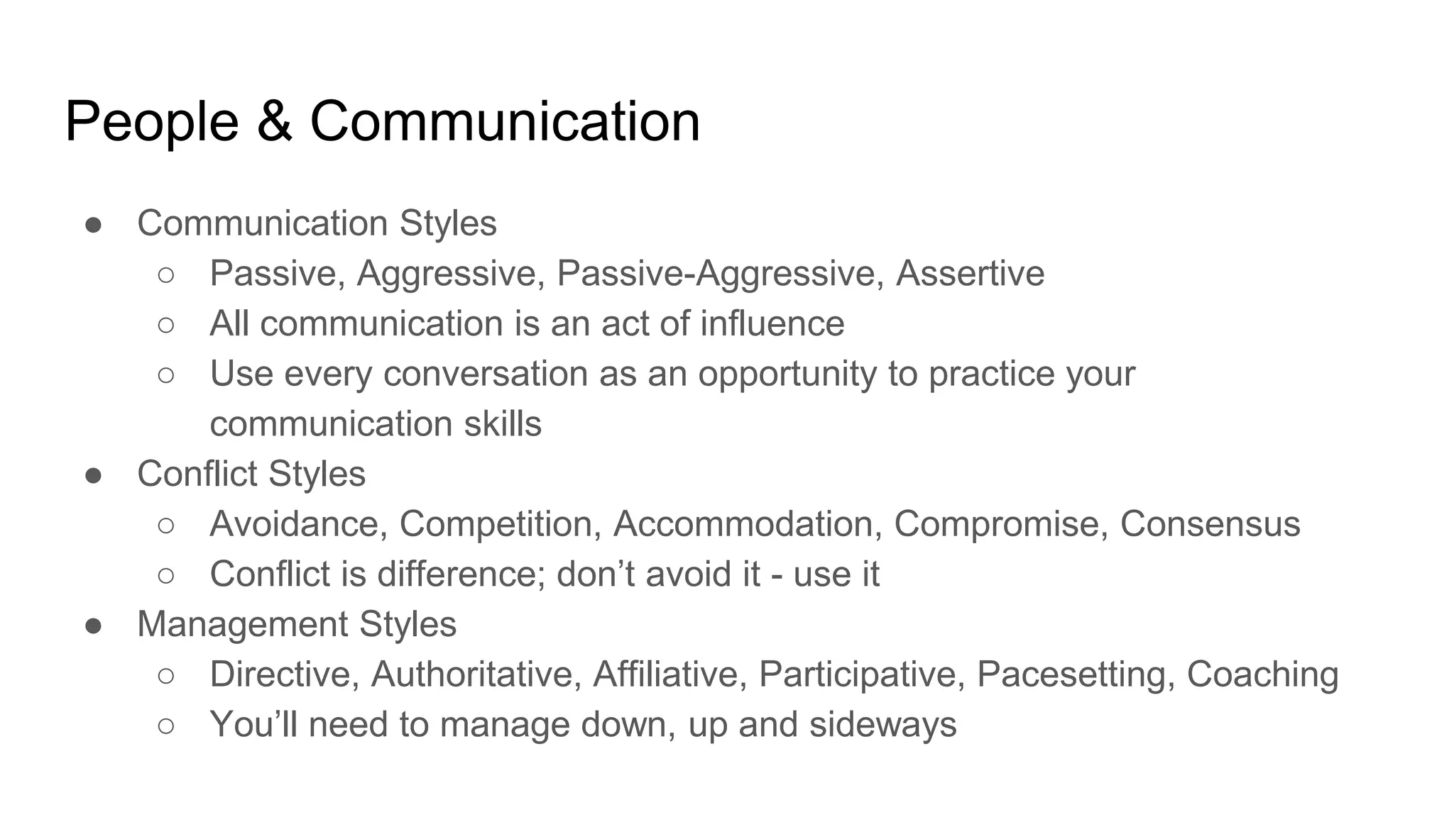 People & Communication
● Communication Styles
○ Passive, Aggressive, Passive-Aggressive, Assertive
○ All communication is an act of influence
○ Use every conversation as an opportunity to practice your
communication skills
● Conflict Styles
○ Avoidance, Competition, Accommodation, Compromise, Consensus
○ Conflict is difference; don’t avoid it - use it
● Management Styles
○ Directive, Authoritative, Affiliative, Participative, Pacesetting, Coaching
○ You’ll need to manage down, up and sideways
 