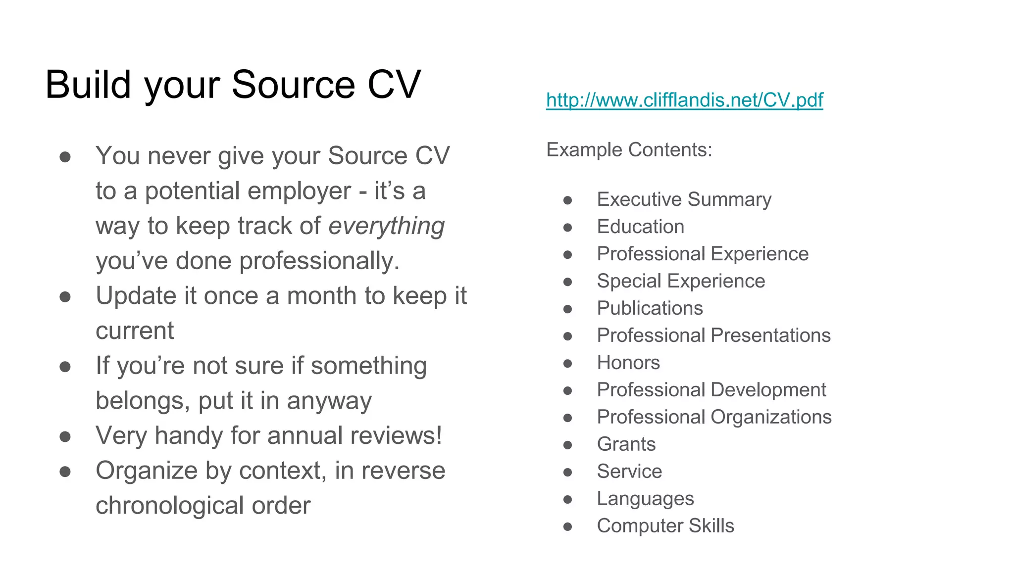 Build your Source CV
● You never give your Source CV
to a potential employer - it’s a
way to keep track of everything
you’ve done professionally.
● Update it once a month to keep it
current
● If you’re not sure if something
belongs, put it in anyway
● Very handy for annual reviews!
● Organize by context, in reverse
chronological order
http://www.clifflandis.net/CV.pdf
Example Contents:
● Executive Summary
● Education
● Professional Experience
● Special Experience
● Publications
● Professional Presentations
● Honors
● Professional Development
● Professional Organizations
● Grants
● Service
● Languages
● Computer Skills
 