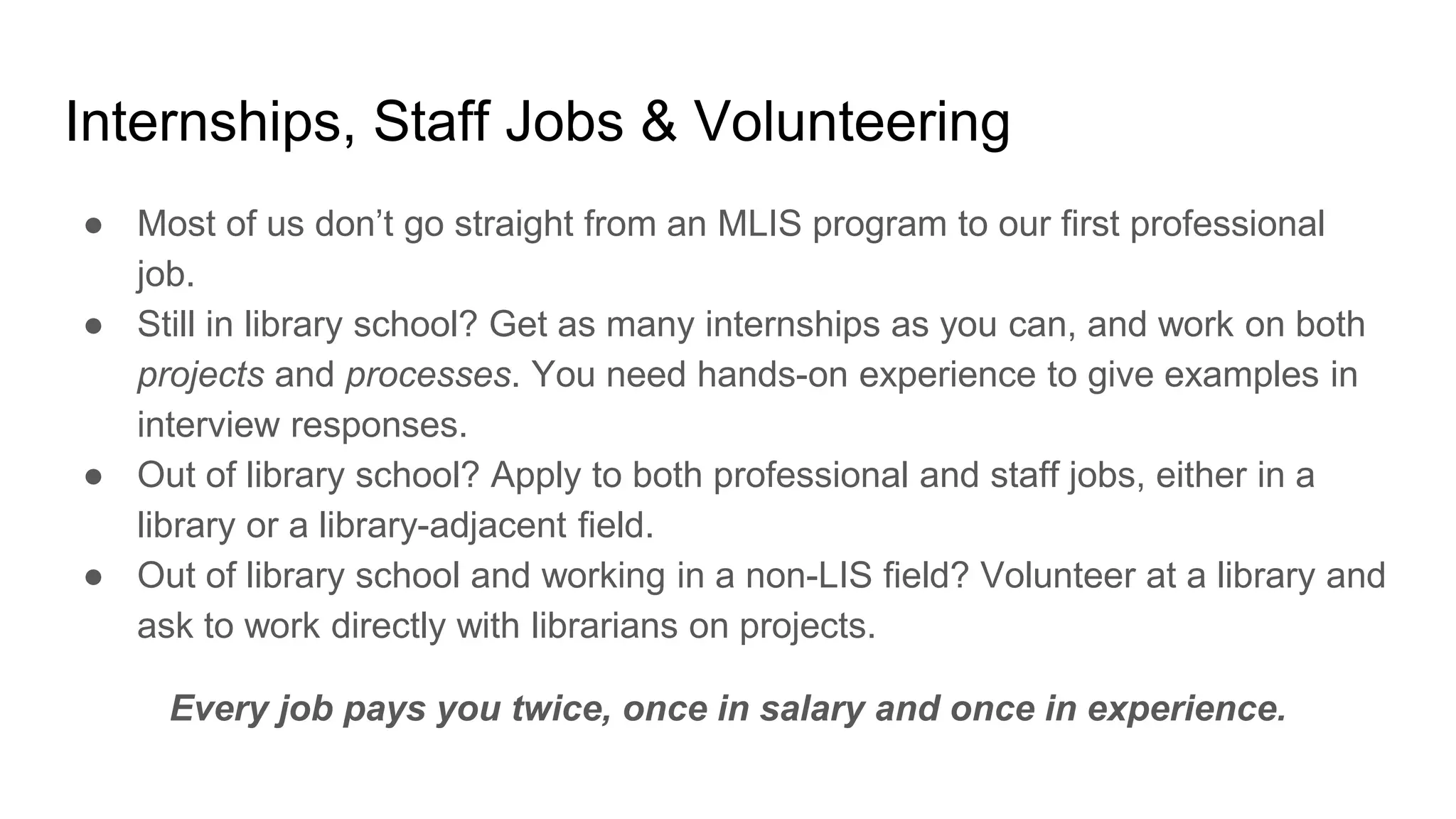 Internships, Staff Jobs & Volunteering
● Most of us don’t go straight from an MLIS program to our first professional
job.
● Still in library school? Get as many internships as you can, and work on both
projects and processes. You need hands-on experience to give examples in
interview responses.
● Out of library school? Apply to both professional and staff jobs, either in a
library or a library-adjacent field.
● Out of library school and working in a non-LIS field? Volunteer at a library and
ask to work directly with librarians on projects.
Every job pays you twice, once in salary and once in experience.
 