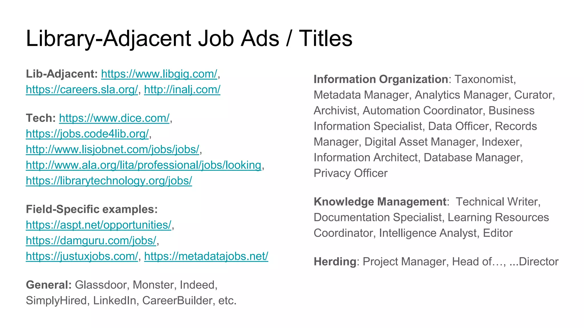 Library-Adjacent Job Ads / Titles
Lib-Adjacent: https://www.libgig.com/,
https://careers.sla.org/, http://inalj.com/
Tech: https://www.dice.com/,
https://jobs.code4lib.org/,
http://www.lisjobnet.com/jobs/jobs/,
http://www.ala.org/lita/professional/jobs/looking,
https://librarytechnology.org/jobs/
Field-Specific examples:
https://aspt.net/opportunities/,
https://damguru.com/jobs/,
https://justuxjobs.com/, https://metadatajobs.net/
General: Glassdoor, Monster, Indeed,
SimplyHired, LinkedIn, CareerBuilder, etc.
Information Organization: Taxonomist,
Metadata Manager, Analytics Manager, Curator,
Archivist, Automation Coordinator, Business
Information Specialist, Data Officer, Records
Manager, Digital Asset Manager, Indexer,
Information Architect, Database Manager,
Privacy Officer
Knowledge Management: Technical Writer,
Documentation Specialist, Learning Resources
Coordinator, Intelligence Analyst, Editor
Herding: Project Manager, Head of…, ...Director
 
