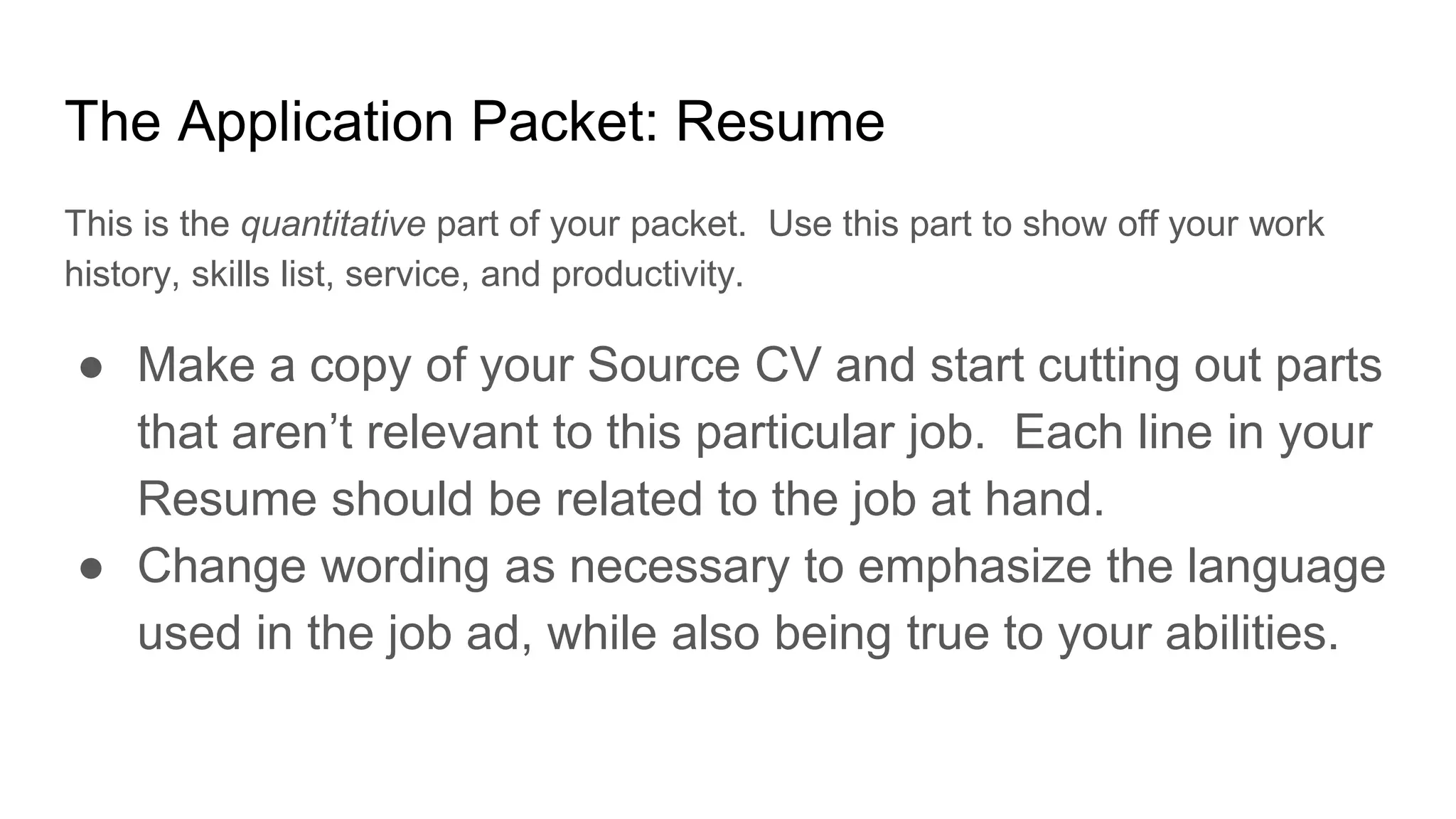 The Application Packet: Resume
This is the quantitative part of your packet. Use this part to show off your work
history, skills list, service, and productivity.
● Make a copy of your Source CV and start cutting out parts
that aren’t relevant to this particular job. Each line in your
Resume should be related to the job at hand.
● Change wording as necessary to emphasize the language
used in the job ad, while also being true to your abilities.
 