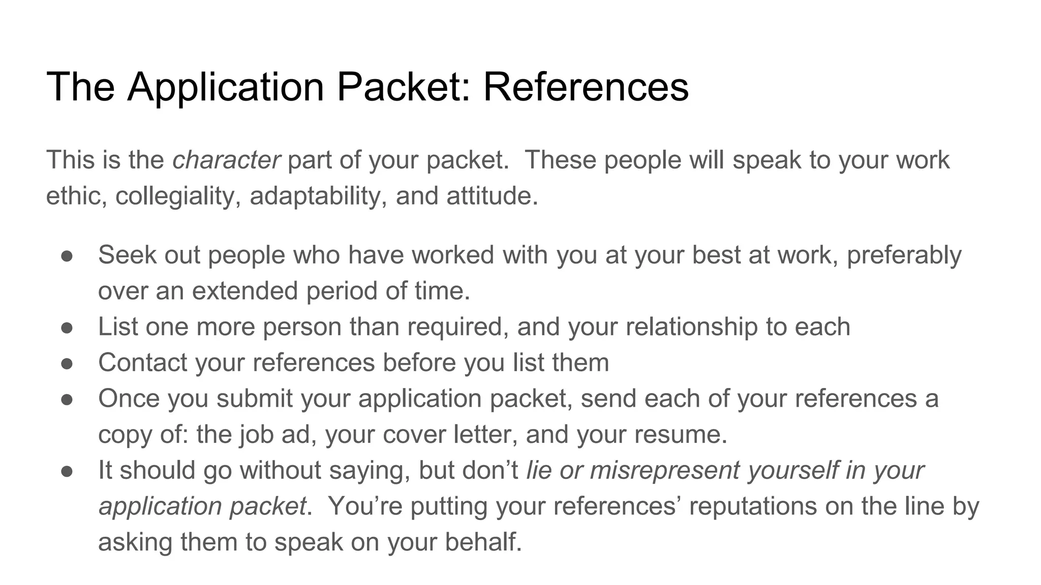 The Application Packet: References
This is the character part of your packet. These people will speak to your work
ethic, collegiality, adaptability, and attitude.
● Seek out people who have worked with you at your best at work, preferably
over an extended period of time.
● List one more person than required, and your relationship to each
● Contact your references before you list them
● Once you submit your application packet, send each of your references a
copy of: the job ad, your cover letter, and your resume.
● It should go without saying, but don’t lie or misrepresent yourself in your
application packet. You’re putting your references’ reputations on the line by
asking them to speak on your behalf.
 