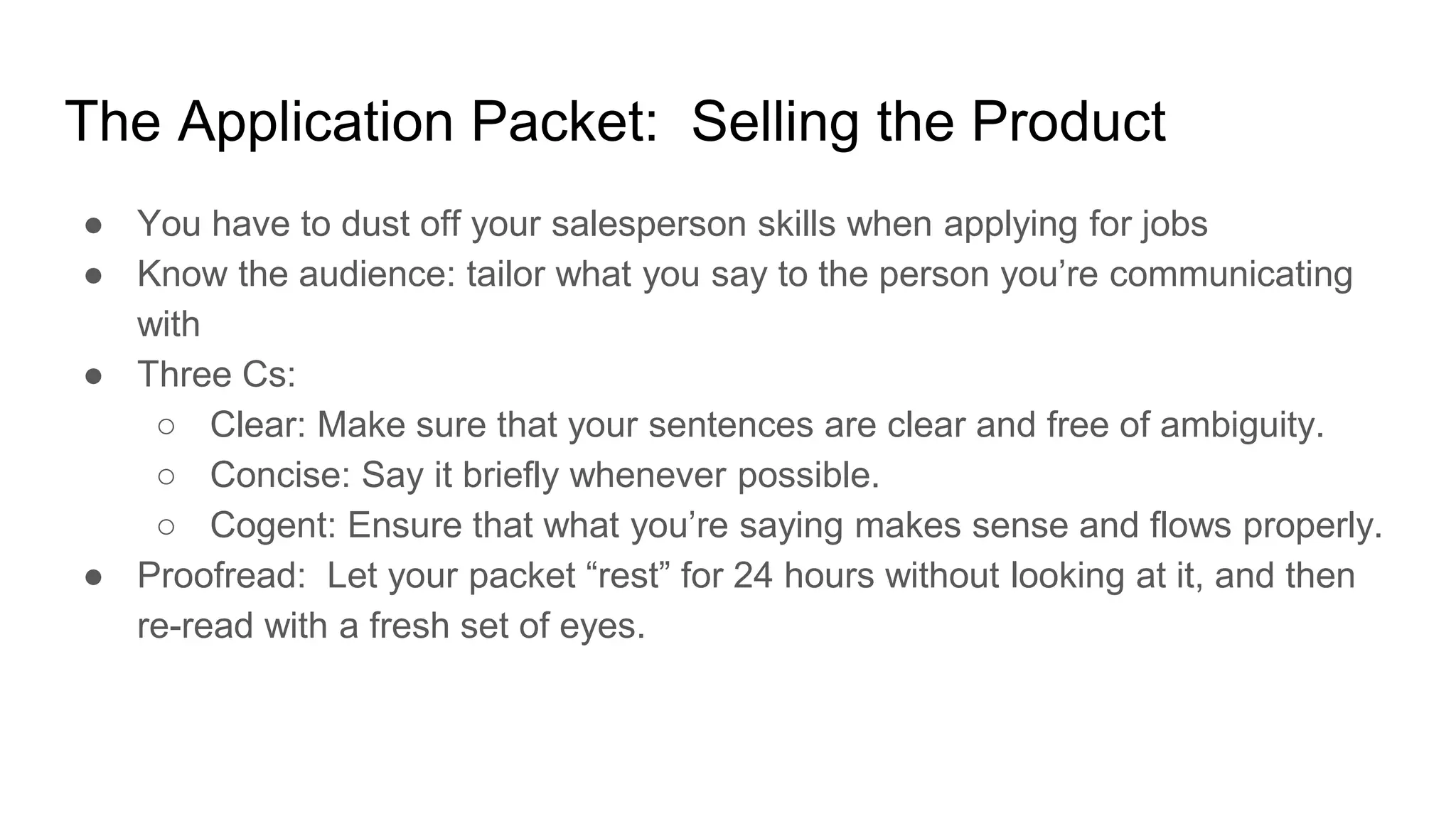 The Application Packet: Selling the Product
● You have to dust off your salesperson skills when applying for jobs
● Know the audience: tailor what you say to the person you’re communicating
with
● Three Cs:
○ Clear: Make sure that your sentences are clear and free of ambiguity.
○ Concise: Say it briefly whenever possible.
○ Cogent: Ensure that what you’re saying makes sense and flows properly.
● Proofread: Let your packet “rest” for 24 hours without looking at it, and then
re-read with a fresh set of eyes.
 