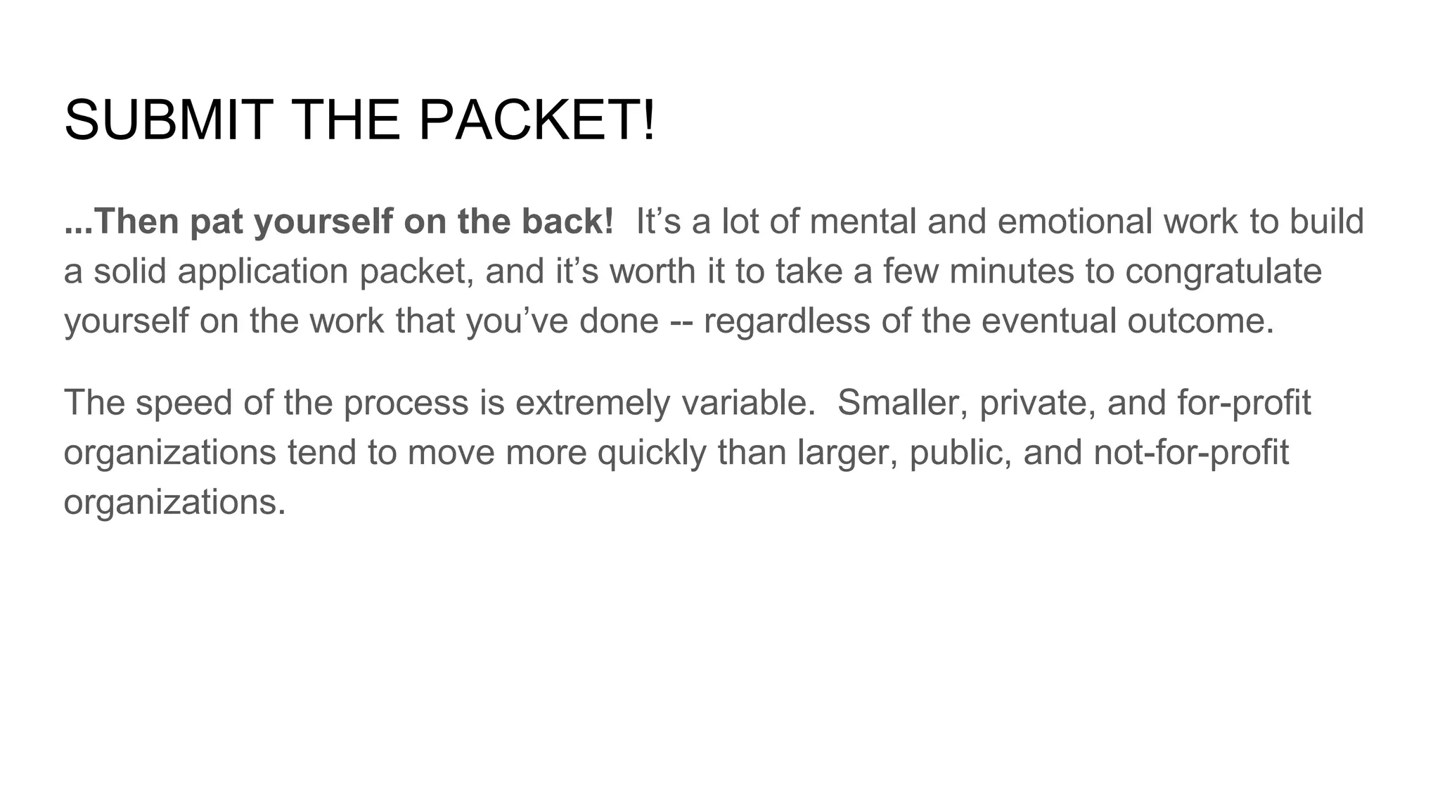 SUBMIT THE PACKET!
...Then pat yourself on the back! It’s a lot of mental and emotional work to build
a solid application packet, and it’s worth it to take a few minutes to congratulate
yourself on the work that you’ve done -- regardless of the eventual outcome.
The speed of the process is extremely variable. Smaller, private, and for-profit
organizations tend to move more quickly than larger, public, and not-for-profit
organizations.
 