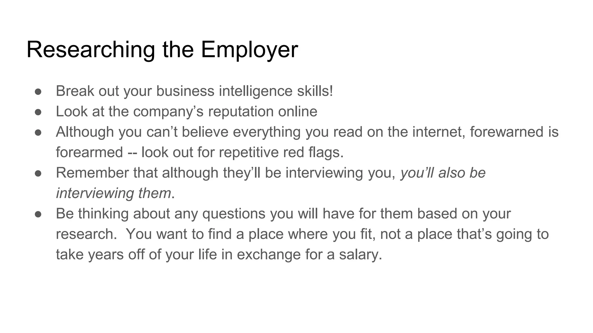 Researching the Employer
● Break out your business intelligence skills!
● Look at the company’s reputation online
● Although you can’t believe everything you read on the internet, forewarned is
forearmed -- look out for repetitive red flags.
● Remember that although they’ll be interviewing you, you’ll also be
interviewing them.
● Be thinking about any questions you will have for them based on your
research. You want to find a place where you fit, not a place that’s going to
take years off of your life in exchange for a salary.
 