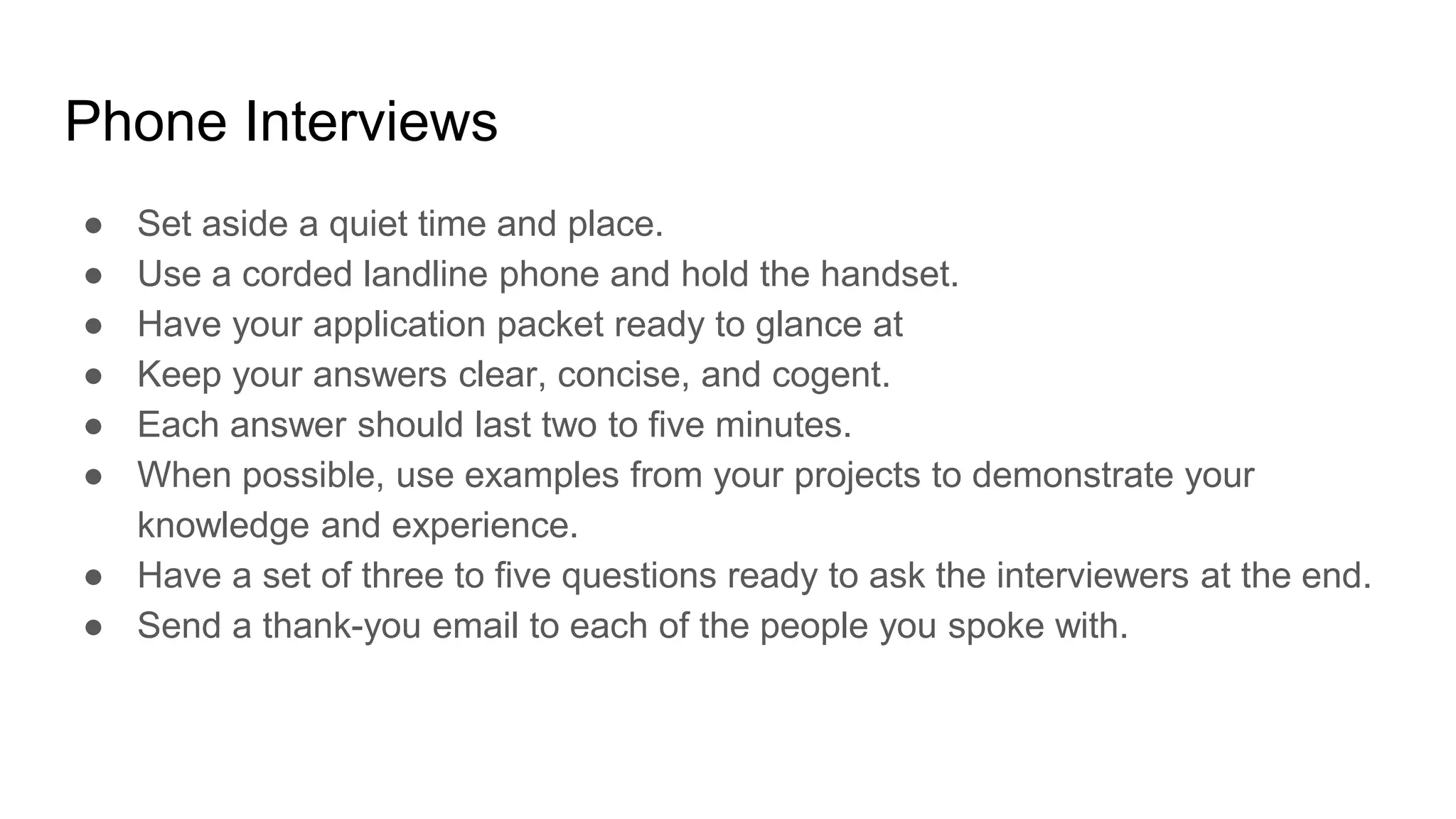 Phone Interviews
● Set aside a quiet time and place.
● Use a corded landline phone and hold the handset.
● Have your application packet ready to glance at
● Keep your answers clear, concise, and cogent.
● Each answer should last two to five minutes.
● When possible, use examples from your projects to demonstrate your
knowledge and experience.
● Have a set of three to five questions ready to ask the interviewers at the end.
● Send a thank-you email to each of the people you spoke with.
 