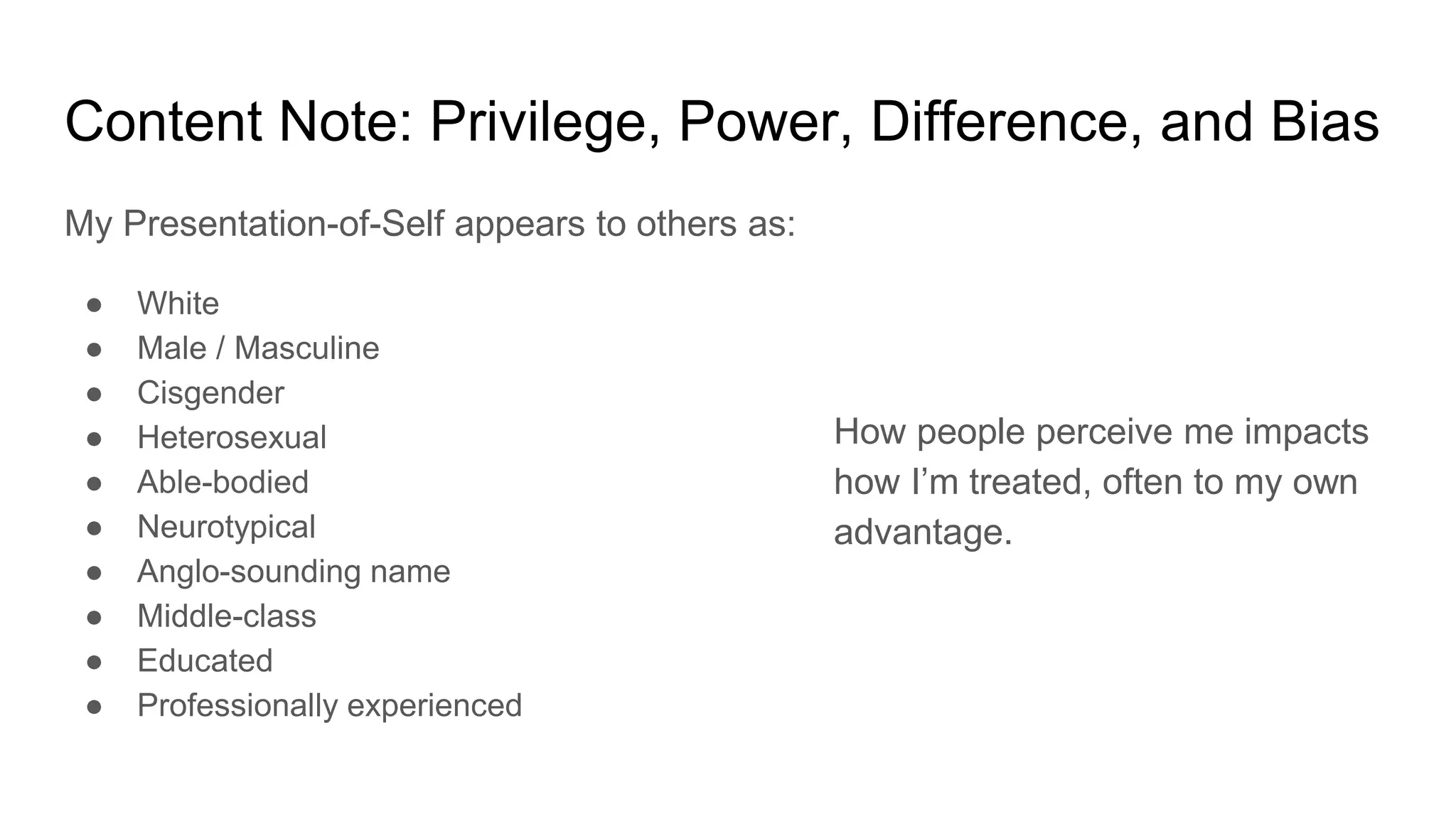 Content Note: Privilege, Power, Difference, and Bias
My Presentation-of-Self appears to others as:
● White
● Male / Masculine
● Cisgender
● Heterosexual
● Able-bodied
● Neurotypical
● Anglo-sounding name
● Middle-class
● Educated
● Professionally experienced
How people perceive me impacts
how I’m treated, often to my own
advantage.
 