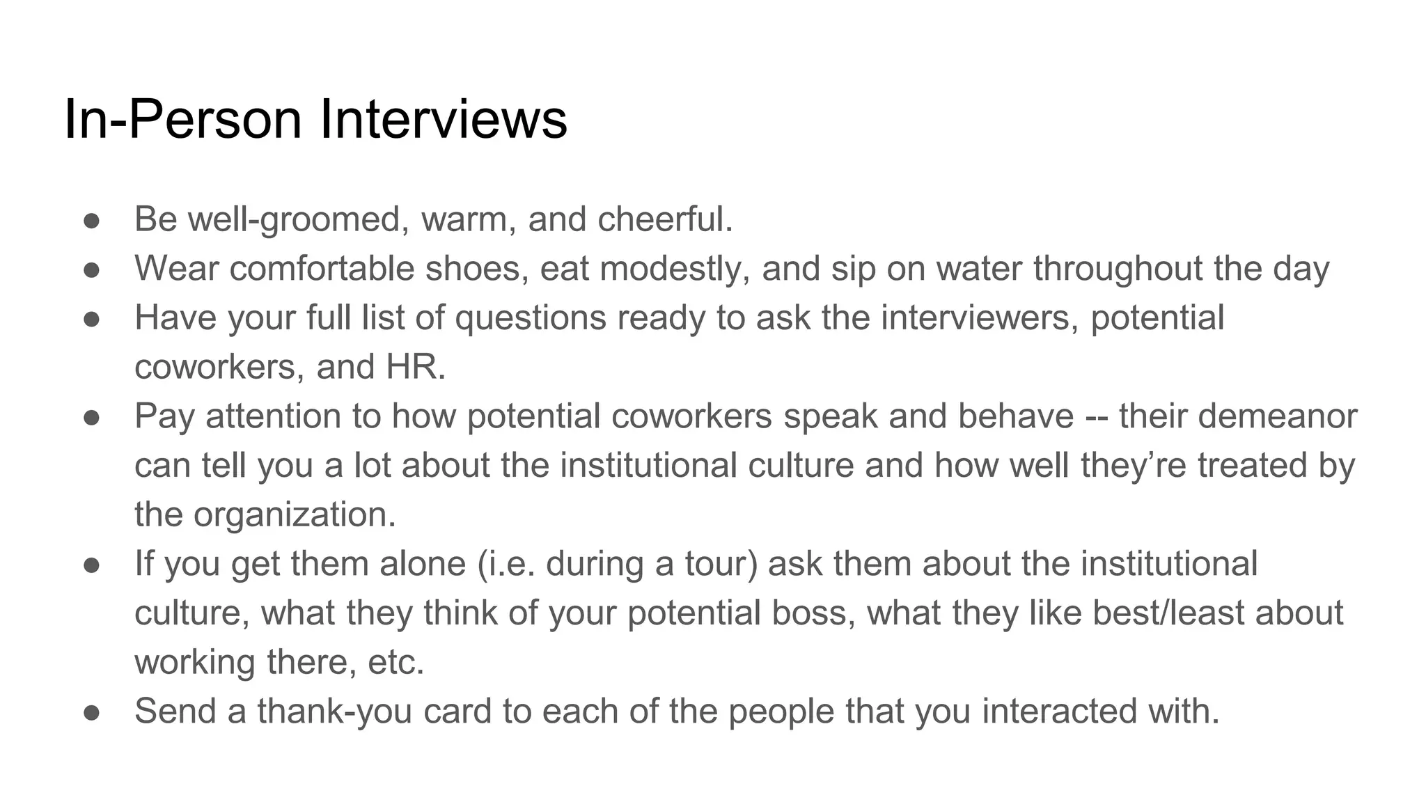 In-Person Interviews
● Be well-groomed, warm, and cheerful.
● Wear comfortable shoes, eat modestly, and sip on water throughout the day
● Have your full list of questions ready to ask the interviewers, potential
coworkers, and HR.
● Pay attention to how potential coworkers speak and behave -- their demeanor
can tell you a lot about the institutional culture and how well they’re treated by
the organization.
● If you get them alone (i.e. during a tour) ask them about the institutional
culture, what they think of your potential boss, what they like best/least about
working there, etc.
● Send a thank-you card to each of the people that you interacted with.
 