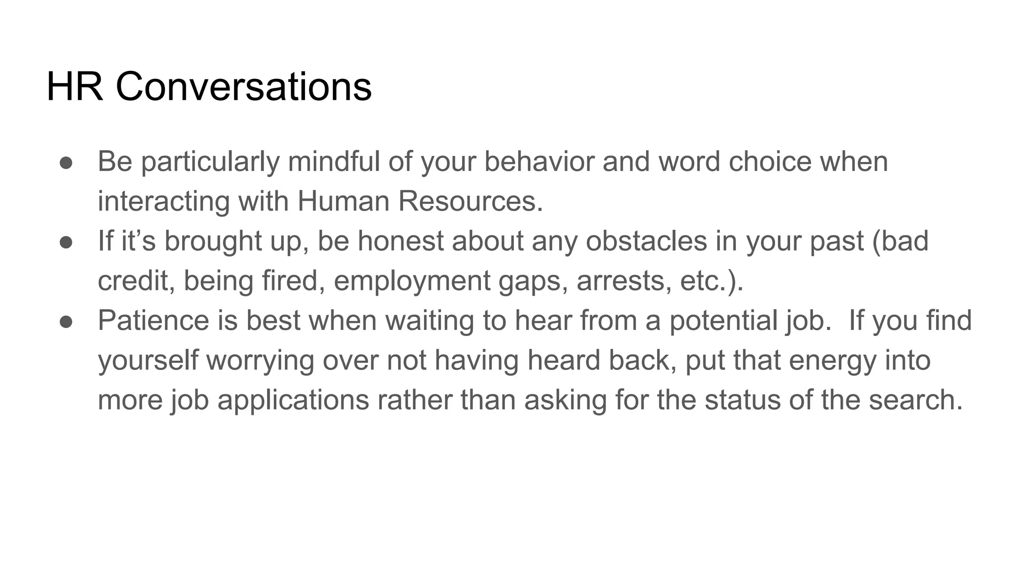 HR Conversations
● Be particularly mindful of your behavior and word choice when
interacting with Human Resources.
● If it’s brought up, be honest about any obstacles in your past (bad
credit, being fired, employment gaps, arrests, etc.).
● Patience is best when waiting to hear from a potential job. If you find
yourself worrying over not having heard back, put that energy into
more job applications rather than asking for the status of the search.
 