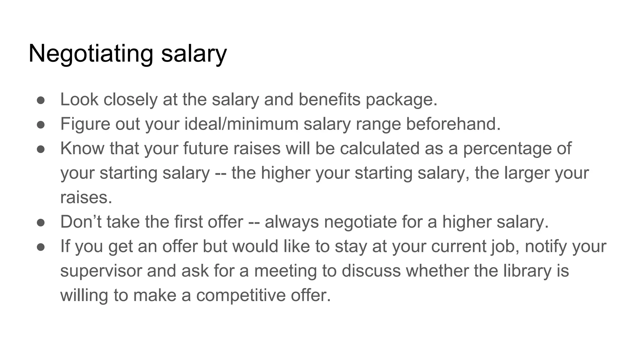 Negotiating salary
● Look closely at the salary and benefits package.
● Figure out your ideal/minimum salary range beforehand.
● Know that your future raises will be calculated as a percentage of
your starting salary -- the higher your starting salary, the larger your
raises.
● Don’t take the first offer -- always negotiate for a higher salary.
● If you get an offer but would like to stay at your current job, notify your
supervisor and ask for a meeting to discuss whether the library is
willing to make a competitive offer.
 