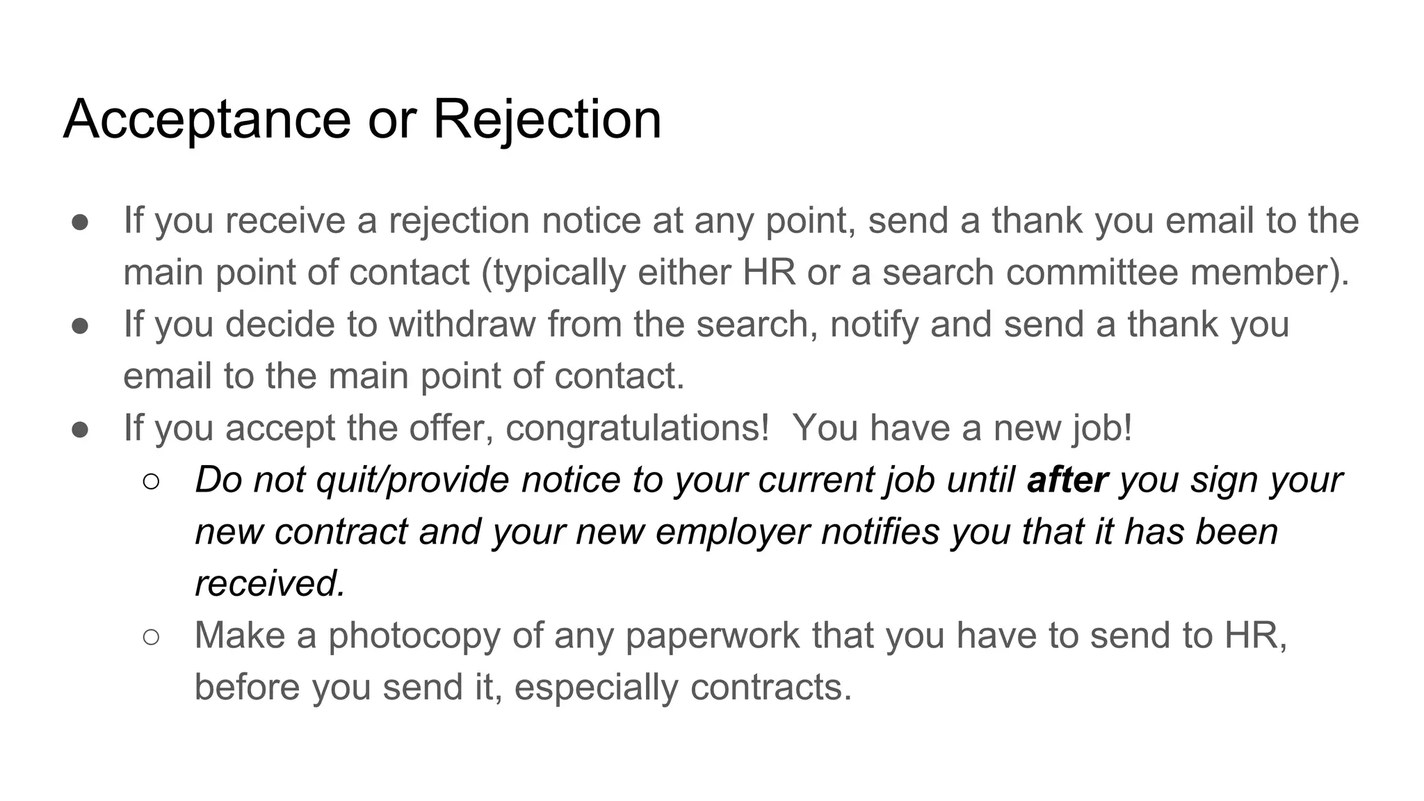 Acceptance or Rejection
● If you receive a rejection notice at any point, send a thank you email to the
main point of contact (typically either HR or a search committee member).
● If you decide to withdraw from the search, notify and send a thank you
email to the main point of contact.
● If you accept the offer, congratulations! You have a new job!
○ Do not quit/provide notice to your current job until after you sign your
new contract and your new employer notifies you that it has been
received.
○ Make a photocopy of any paperwork that you have to send to HR,
before you send it, especially contracts.
 