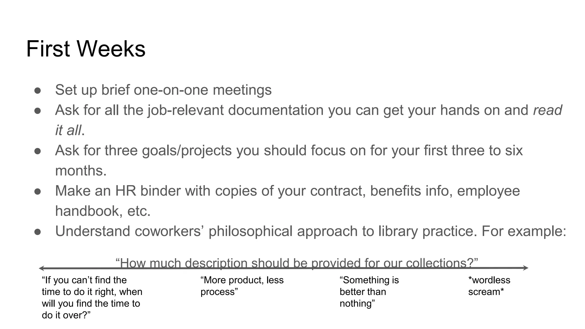 First Weeks
● Set up brief one-on-one meetings
● Ask for all the job-relevant documentation you can get your hands on and read
it all.
● Ask for three goals/projects you should focus on for your first three to six
months.
● Make an HR binder with copies of your contract, benefits info, employee
handbook, etc.
● Understand coworkers’ philosophical approach to library practice. For example:
“How much description should be provided for our collections?”
“If you can’t find the
time to do it right, when
will you find the time to
do it over?”
“More product, less
process”
“Something is
better than
nothing”
*wordless
scream*
 