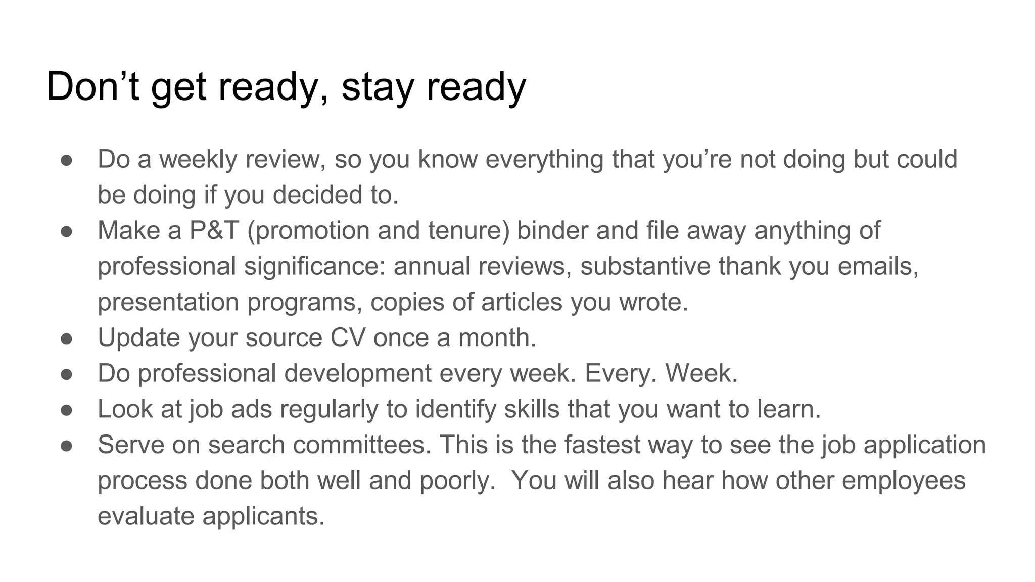 Don’t get ready, stay ready
● Do a weekly review, so you know everything that you’re not doing but could
be doing if you decided to.
● Make a P&T (promotion and tenure) binder and file away anything of
professional significance: annual reviews, substantive thank you emails,
presentation programs, copies of articles you wrote.
● Update your source CV once a month.
● Do professional development every week. Every. Week.
● Look at job ads regularly to identify skills that you want to learn.
● Serve on search committees. This is the fastest way to see the job application
process done both well and poorly. You will also hear how other employees
evaluate applicants.
 