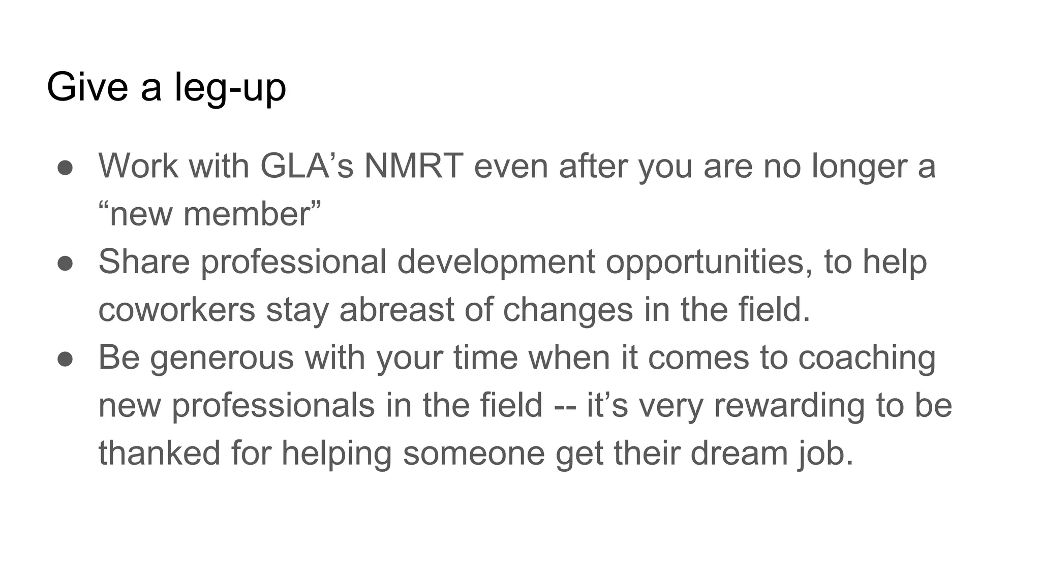 Give a leg-up
● Work with GLA’s NMRT even after you are no longer a
“new member”
● Share professional development opportunities, to help
coworkers stay abreast of changes in the field.
● Be generous with your time when it comes to coaching
new professionals in the field -- it’s very rewarding to be
thanked for helping someone get their dream job.
 