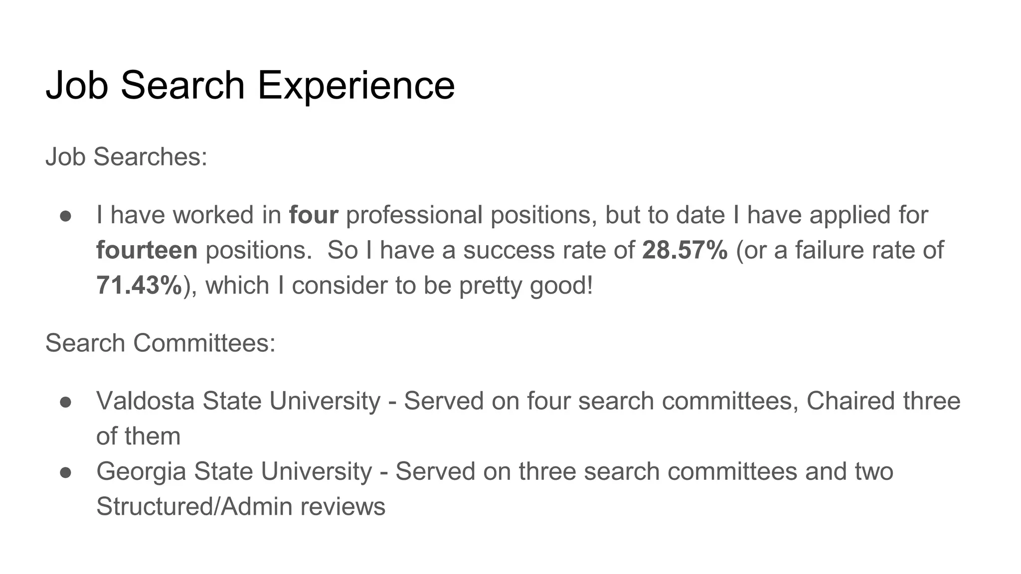 Job Search Experience
Job Searches:
● I have worked in four professional positions, but to date I have applied for
fourteen positions. So I have a success rate of 28.57% (or a failure rate of
71.43%), which I consider to be pretty good!
Search Committees:
● Valdosta State University - Served on four search committees, Chaired three
of them
● Georgia State University - Served on three search committees and two
Structured/Admin reviews
 