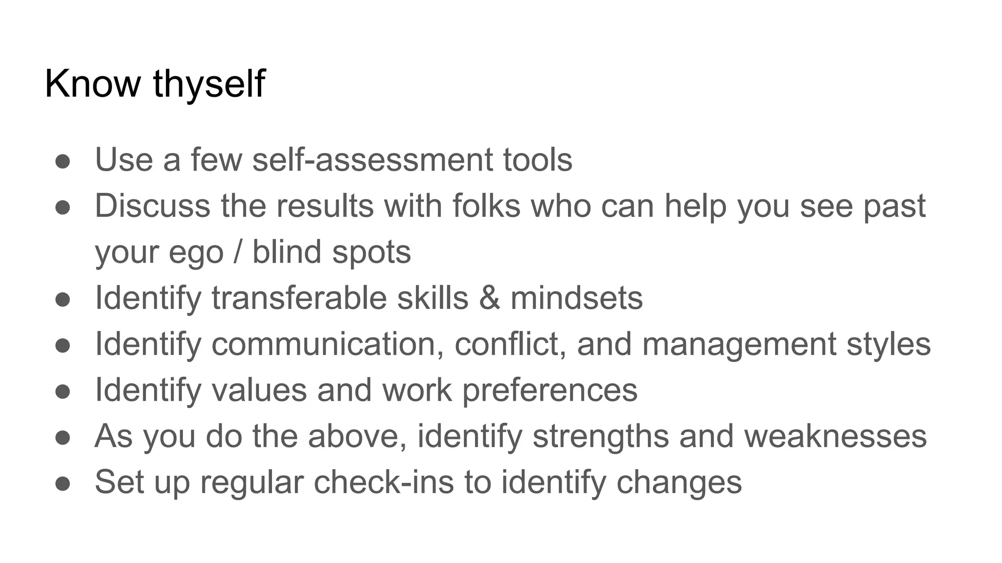 Know thyself
● Use a few self-assessment tools
● Discuss the results with folks who can help you see past
your ego / blind spots
● Identify transferable skills & mindsets
● Identify communication, conflict, and management styles
● Identify values and work preferences
● As you do the above, identify strengths and weaknesses
● Set up regular check-ins to identify changes
 