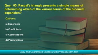 Que.: 03. Pascal's triangle presents a simple means of
determining which of the various terms of the binomial
expansion?
Options:
a) Exponents
b) Coefficients
c) Combinations
d) Permutations
 