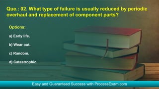 Que.: 02. What type of failure is usually reduced by periodic
overhaul and replacement of component parts?
Options:
a) Early life.
b) Wear out.
c) Random.
d) Catastrophic.
 