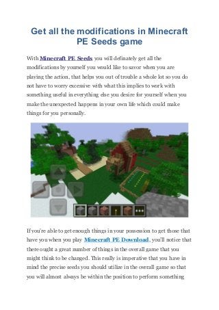 Get all the modifications in Minecraft
PE Seeds game
With Minecraft PE Seeds you will definately get all the
modifications by yourself you would like to savor when you are
playing the action, that helps you out of trouble a whole lot so you do
not have to worry excessive with what this implies to work with
something useful in everything else you desire for yourself when you
make the unexpected happens in your own life which could make
things for you personally.
If you’re able to get enough things in your possession to get those that
have you when you play Minecraft PE Download, you’ll notice that
there ought a great number of things in the overall game that you
might think to be changed. This really is imperative that you have in
mind the precise seeds you should utilize in the overall game so that
you will almost always be within the position to perform something
 