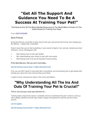 "Get All The Support And
Guidance You Need To Be A
Success At Training Your Pet!"
This Book Is One Of The Most Valuable Resources In The World When It Comes To The
Inside Scoop On Training Your Dog!
From: DOG SYQLING
Dear Friend,
Is the fact that you would like to learn how to train your pet but just don't know how making your
life difficult... maybe even miserable?
Does it seem like you’ve tried everything in your power to figure it out, and yet, despite your best
intentions, you’re still plagued with:
 Not knowing how to even get started
 Not understanding even where to start with commands
 Not knowing how to do the all important house training
If this describes you, then you are in luck today...
Get the training Course here>>>https://bit.ly/3xm7cKv
First, you are NOT alone! It may seem like it sometimes, but not knowing how to get started with
training your pet is far more common than you’d think.
I ought to know, because I’ve been in the same spot before...
"Why Understanding All The Ins And
Outs Of Training Your Pet Is Crucial!"
This is one area you must pay attention to…
Training basics require the owner or potential owner to understand the pet in order to come up
with suitable solutions that will help create a happy atmosphere for both the pet and those
around.
Let me explain...
Get the training Course here>>>https://bit.ly/3xm7cKv
 