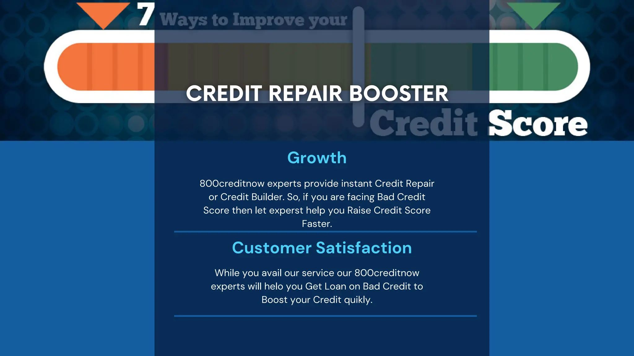 Growth
800creditnow experts provide instant Credit Repair
or Credit Builder. So, if you are facing Bad Credit
Score then let experst help you Raise Credit Score
Faster.
Customer Satisfaction
While you avail our service our 800creditnow
experts will helo you Get Loan on Bad Credit to
Boost your Credit quikly.
 