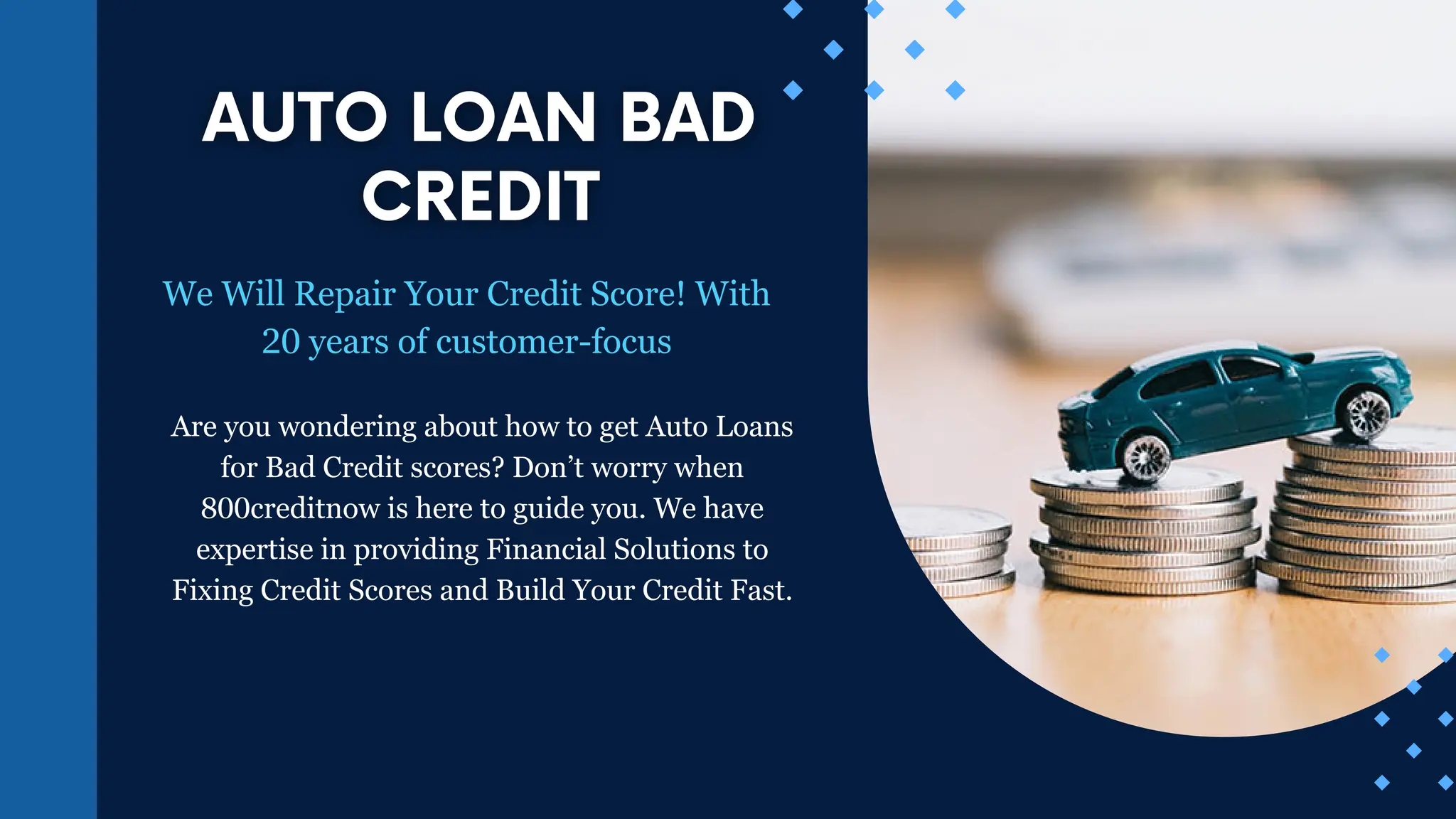 We Will Repair Your Credit Score! With
20 years of customer-focus
Are you wondering about how to get Auto Loans
for Bad Credit scores? Don’t worry when
800creditnow is here to guide you. We have
expertise in providing Financial Solutions to
Fixing Credit Scores and Build Your Credit Fast.
 